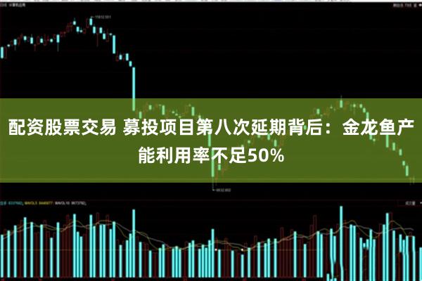 配资股票交易 募投项目第八次延期背后：金龙鱼产能利用率不足50%