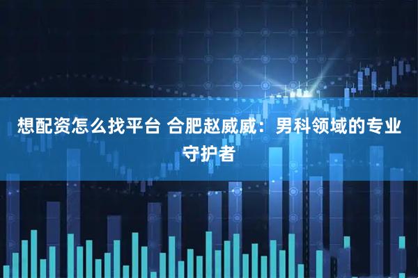 想配资怎么找平台 合肥赵威威：男科领域的专业守护者