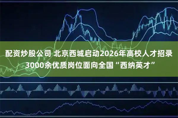 配资炒股公司 北京西城启动2026年高校人才招录 3000余优质岗位面向全国“西纳英才”