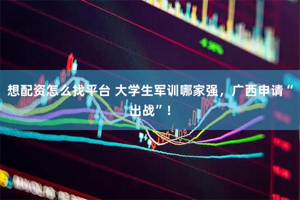 想配资怎么找平台 大学生军训哪家强，广西申请“出战”！