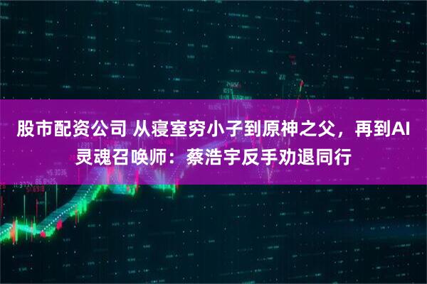 股市配资公司 从寝室穷小子到原神之父，再到AI灵魂召唤师：蔡浩宇反手劝退同行