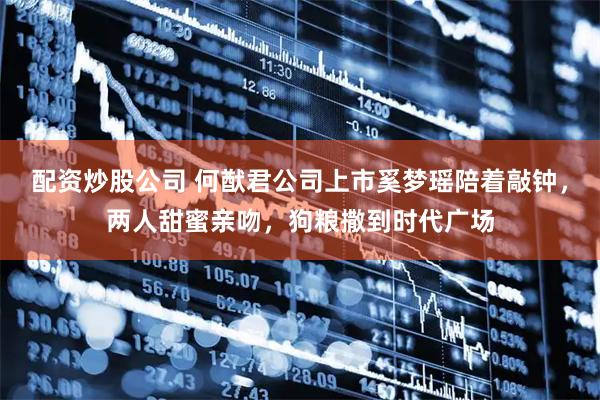 配资炒股公司 何猷君公司上市奚梦瑶陪着敲钟，两人甜蜜亲吻，狗粮撒到时代广场