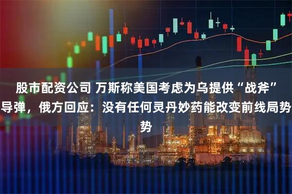 股市配资公司 万斯称美国考虑为乌提供“战斧”导弹，俄方回应：没有任何灵丹妙药能改变前线局势