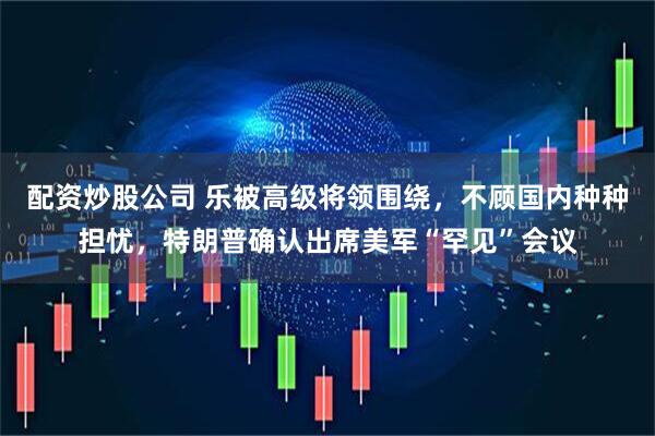 配资炒股公司 乐被高级将领围绕，不顾国内种种担忧，特朗普确认出席美军“罕见”会议