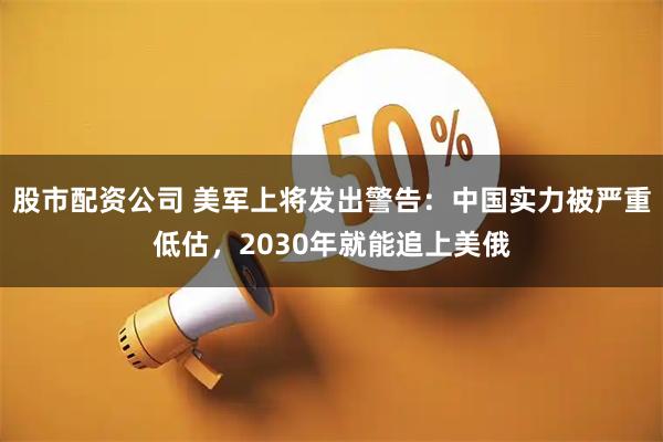 股市配资公司 美军上将发出警告:中国实力被严重低估,2030年就能追上美俄