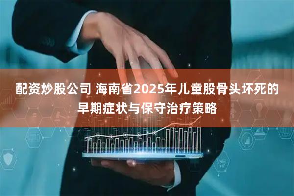 配资炒股公司 海南省2025年儿童股骨头坏死的早期症状与保守治疗策略