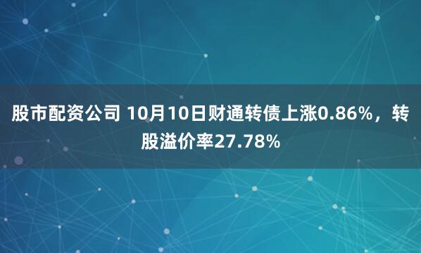 股市配资公司 10月10日财通转债上涨0.86%,转股溢价率27.78%