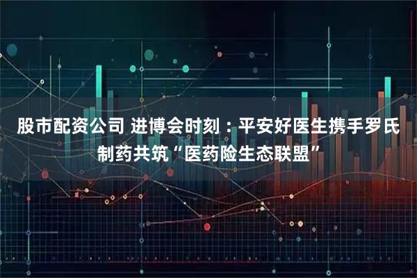 股市配资公司 进博会时刻 : 平安好医生携手罗氏制药共筑“医药险生态联盟”