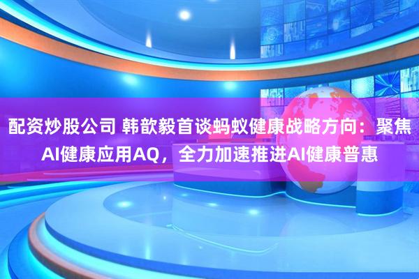 配资炒股公司 韩歆毅首谈蚂蚁健康战略方向:聚焦AI健康应用AQ,全力加速推进AI健康普惠