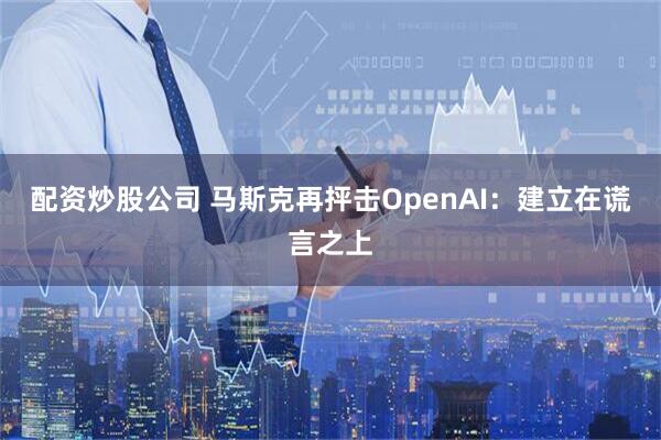 配资炒股公司 马斯克再抨击OpenAI:建立在谎言之上