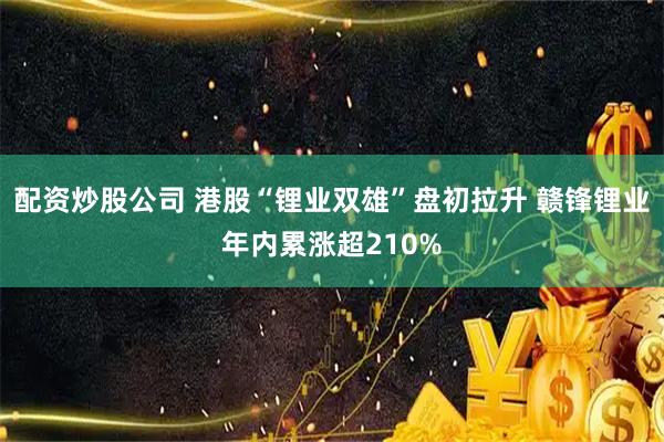配资炒股公司 港股“锂业双雄”盘初拉升 赣锋锂业年内累涨超210%