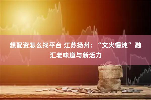 想配资怎么找平台 江苏扬州：“文火慢炖” 融汇老味道与新活力
