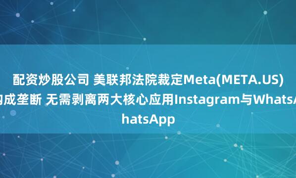 配资炒股公司 美联邦法院裁定Meta(META.US)不构成垄断 无需剥离两大核心应用Instagram与WhatsApp