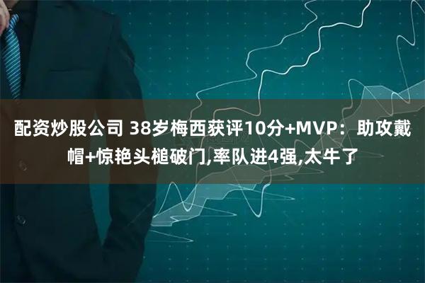 配资炒股公司 38岁梅西获评10分+MVP：助攻戴帽+惊艳头槌破门,率队进4强,太牛了