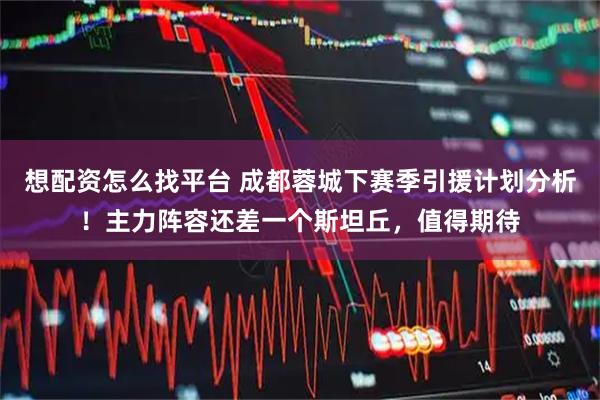 想配资怎么找平台 成都蓉城下赛季引援计划分析！主力阵容还差一个斯坦丘，值得期待