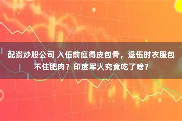 配资炒股公司 入伍前瘦得皮包骨，退伍时衣服包不住肥肉？印度军人究竟吃了啥？