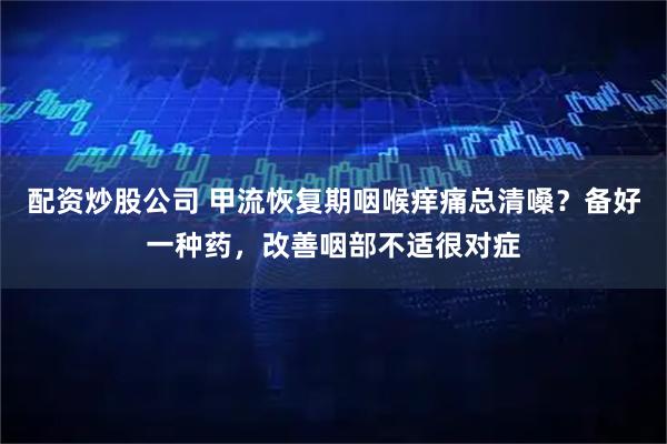 配资炒股公司 甲流恢复期咽喉痒痛总清嗓？备好一种药，改善咽部不适很对症