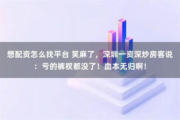 想配资怎么找平台 笑麻了，深圳一资深炒房客说：亏的裤衩都没了！血本无归啊！