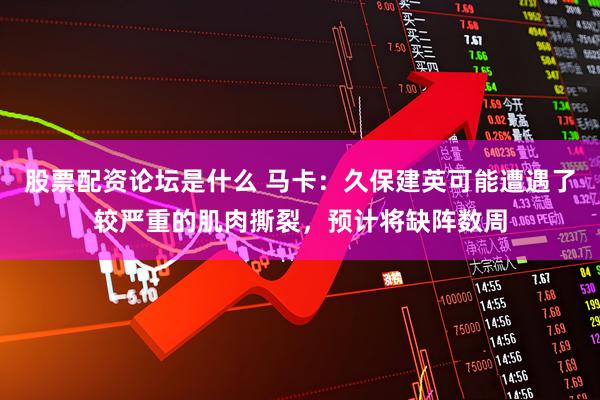 股票配资论坛是什么 马卡：久保建英可能遭遇了较严重的肌肉撕裂，预计将缺阵数周