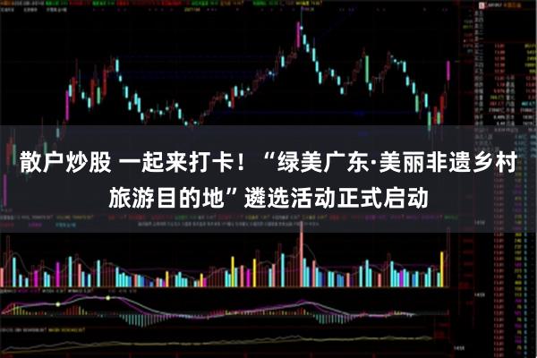 散户炒股 一起来打卡！“绿美广东·美丽非遗乡村旅游目的地”遴选活动正式启动