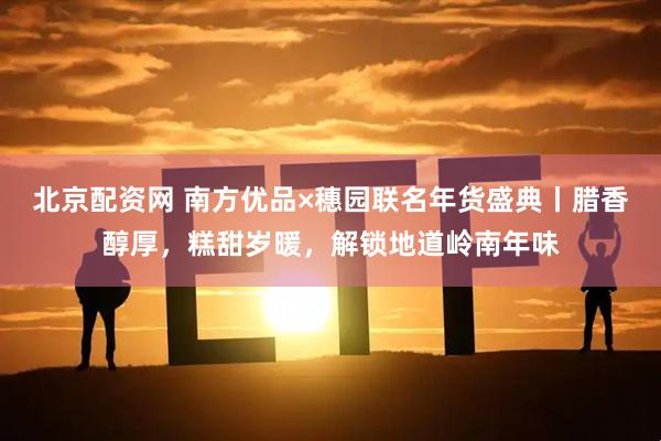 北京配资网 南方优品×穗园联名年货盛典丨腊香醇厚，糕甜岁暖，解锁地道岭南年味