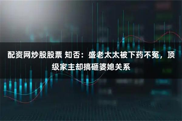 配资网炒股股票 知否：盛老太太被下药不冤，顶级家主却搞砸婆媳关系