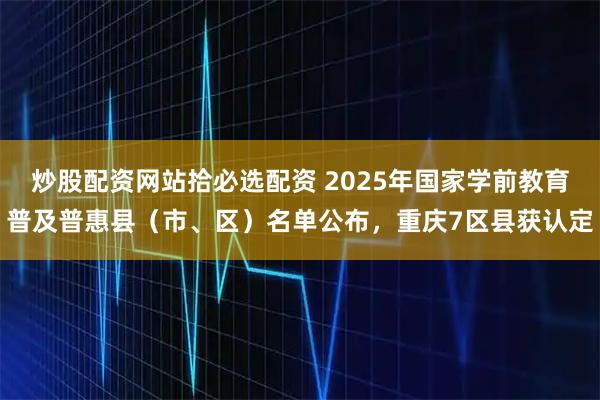 炒股配资网站拾必选配资 2025年国家学前教育普及普惠县（市、区）名单公布，重庆7区县获认定