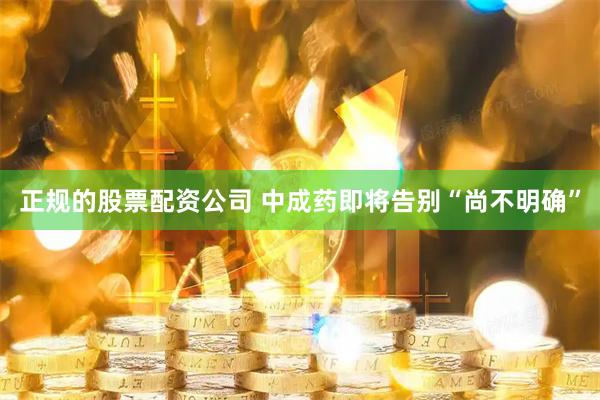 正规的股票配资公司 中成药即将告别“尚不明确”