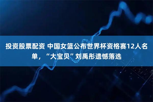 投资股票配资 中国女篮公布世界杯资格赛12人名单，“大宝贝”刘禹彤遗憾落选