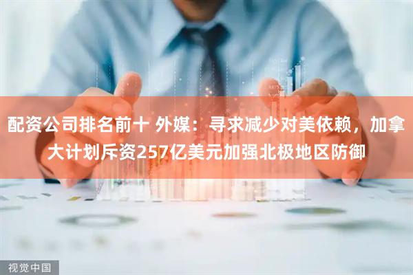 配资公司排名前十 外媒：寻求减少对美依赖，加拿大计划斥资257亿美元加强北极地区防御