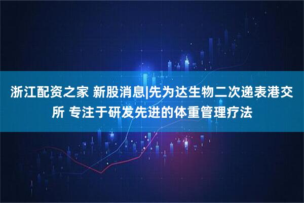 浙江配资之家 新股消息|先为达生物二次递表港交所 专注于研发先进的体重管理疗法