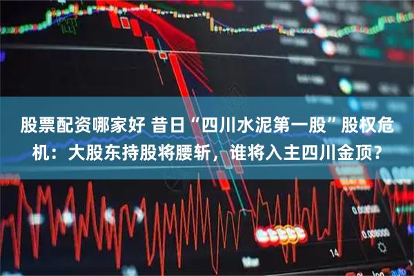 股票配资哪家好 昔日“四川水泥第一股”股权危机：大股东持股将腰斩，谁将入主四川金顶？