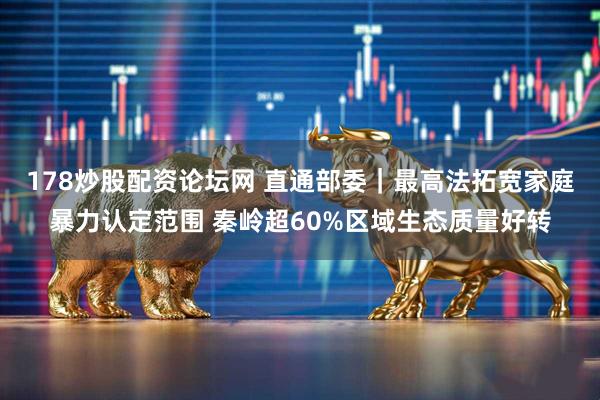 178炒股配资论坛网 直通部委｜最高法拓宽家庭暴力认定范围 秦岭超60%区域生态质量好转