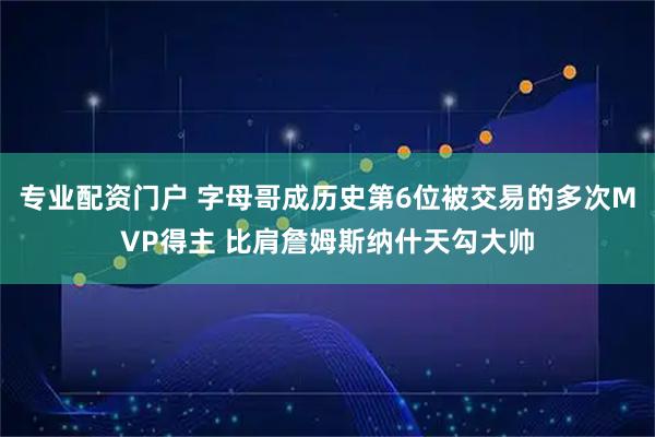 专业配资门户 字母哥成历史第6位被交易的多次MVP得主 比肩詹姆斯纳什天勾大帅