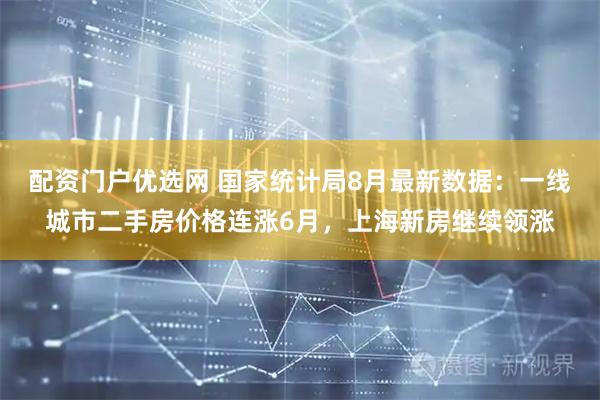 配资门户优选网 国家统计局8月最新数据：一线城市二手房价格连涨6月，上海新房继续领涨
